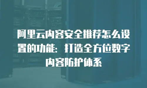 阿里云内容安全推荐怎么设置的功能：打造全方位数字内容防护体系