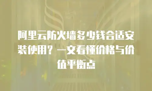 阿里云防火墙多少钱合适安装使用？一文看懂价格与价值平衡点