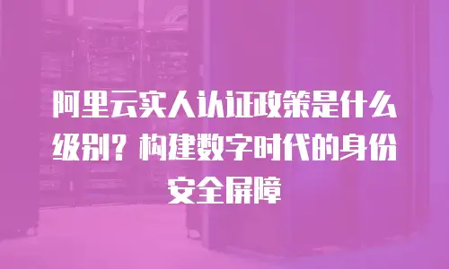 阿里云实人认证政策是什么级别？构建数字时代的身份安全屏障