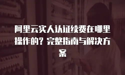 阿里云实人认证续费在哪里操作的？完整指南与解决方案
