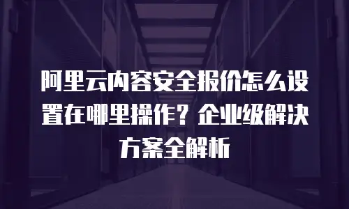 阿里云内容安全报价怎么设置在哪里操作？企业级解决方案全解析