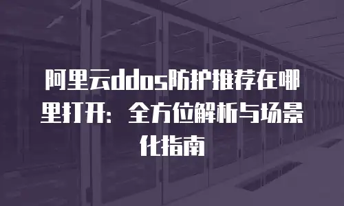 阿里云ddos防护推荐在哪里打开：全方位解析与场景化指南