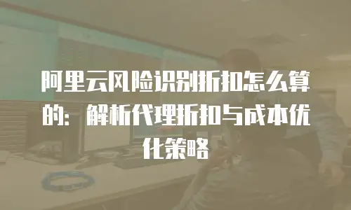 阿里云风险识别折扣怎么算的：解析代理折扣与成本优化策略