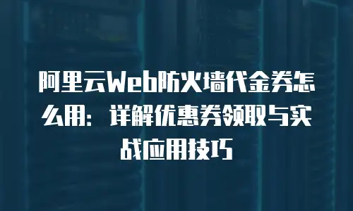阿里云Web防火墙代金券怎么用：详解优惠券领取与实战应用技巧