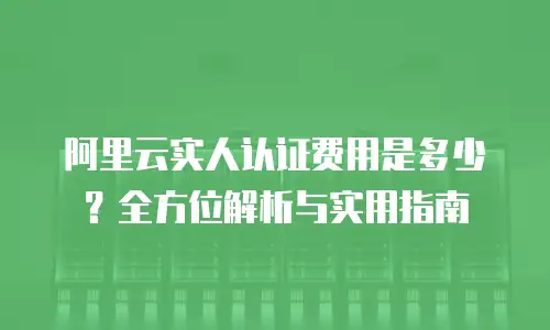 阿里云实人认证费用是多少？全方位解析与实用指南