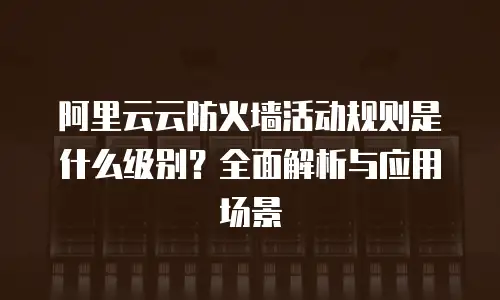 阿里云云防火墙活动规则是什么级别？全面解析与应用场景