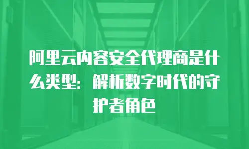 阿里云内容安全代理商是什么类型：解析数字时代的守护者角色