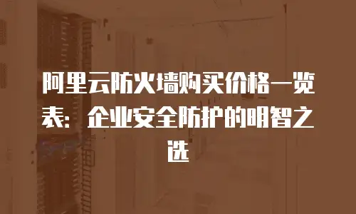 阿里云防火墙购买价格一览表：企业安全防护的明智之选