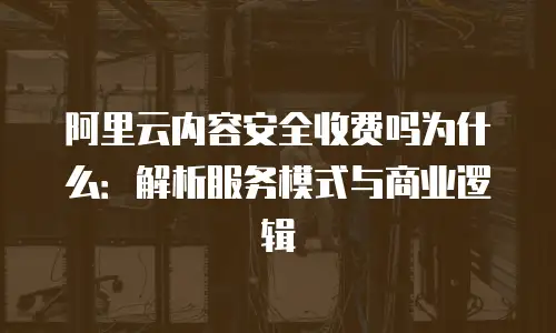 阿里云内容安全收费吗为什么：解析服务模式与商业逻辑
