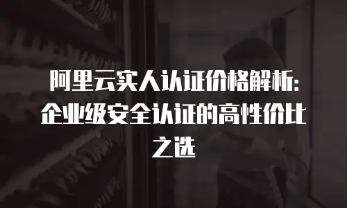 阿里云实人认证价格解析：企业级安全认证的高性价比之选
