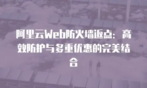 阿里云Web防火墙返点：高效防护与多重优惠的完美结合