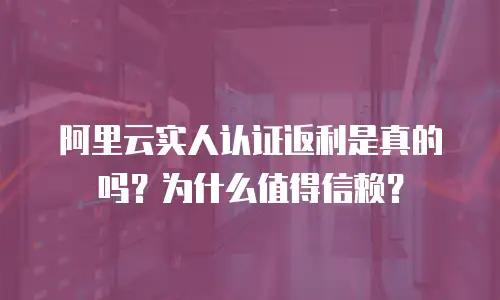 阿里云实人认证返利是真的吗？为什么值得信赖？