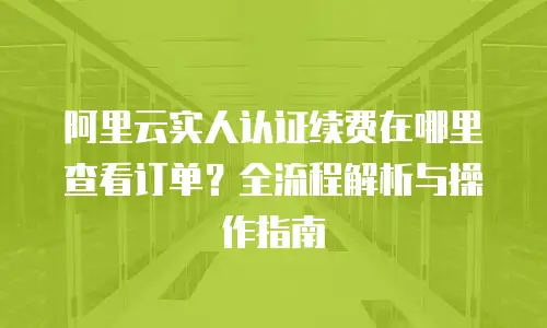 阿里云实人认证续费在哪里查看订单？全流程解析与操作指南