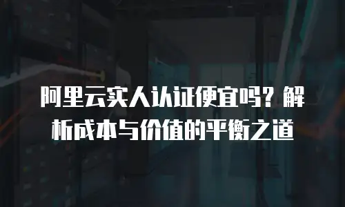 阿里云实人认证便宜吗？解析成本与价值的平衡之道