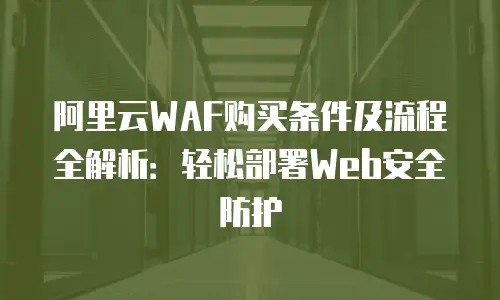 阿里云WAF购买条件及流程全解析：轻松部署Web安全防护