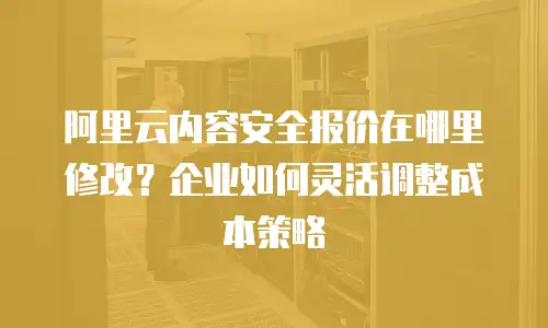 阿里云内容安全报价在哪里修改？企业如何灵活调整成本策略