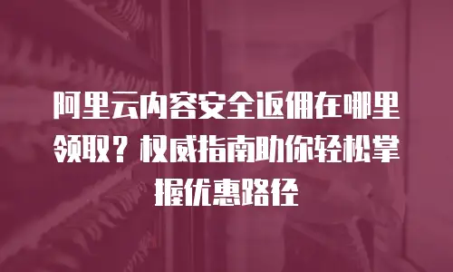 阿里云内容安全返佣在哪里领取？权威指南助你轻松掌握优惠路径
