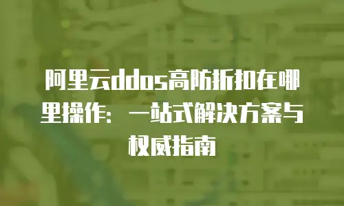 阿里云ddos高防折扣在哪里操作：一站式解决方案与权威指南