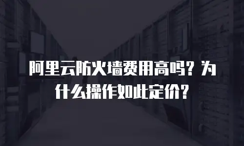 阿里云防火墙费用高吗？为什么操作如此定价？