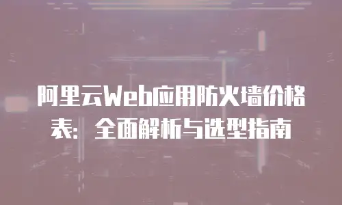 阿里云Web应用防火墙价格表：全面解析与选型指南