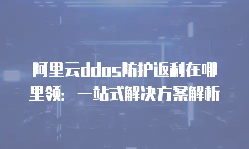 阿里云ddos防护返利在哪里领：一站式解决方案解析