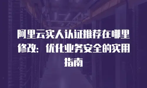 阿里云实人认证推荐在哪里修改：优化业务安全的实用指南