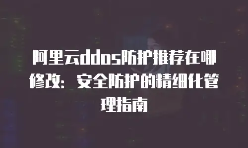 阿里云ddos防护推荐在哪修改：安全防护的精细化管理指南
