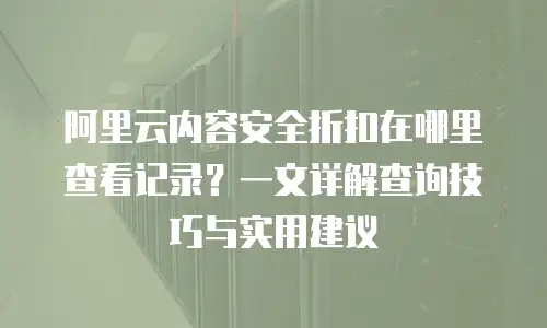 阿里云内容安全折扣在哪里查看记录？一文详解查询技巧与实用建议