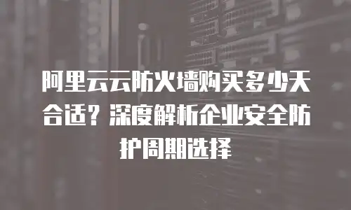 阿里云云防火墙购买多少天合适？深度解析企业安全防护周期选择