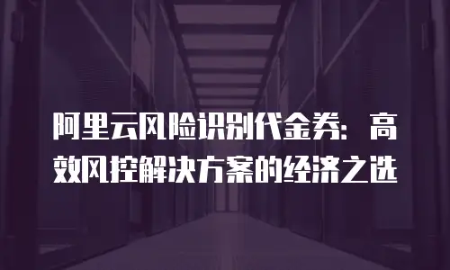 阿里云风险识别代金券：高效风控解决方案的经济之选