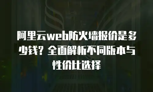 阿里云web防火墙报价是多少钱？全面解析不同版本与性价比选择