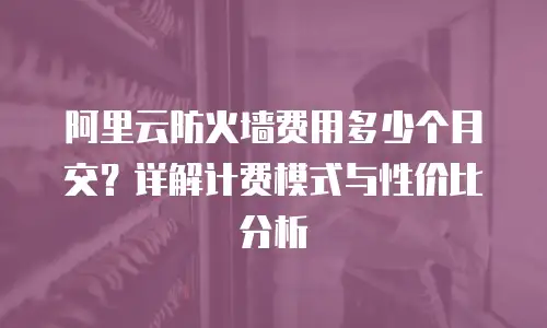 阿里云防火墙费用多少个月交？详解计费模式与性价比分析