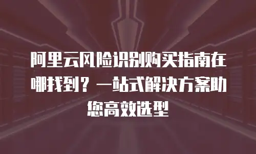 阿里云风险识别购买指南在哪找到？一站式解决方案助您高效选型