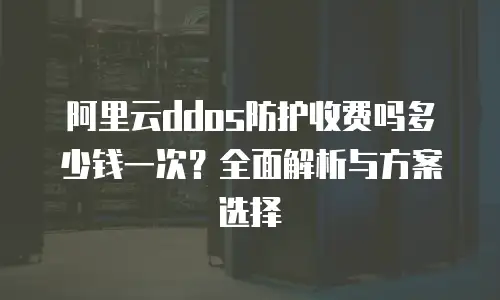 阿里云ddos防护收费吗多少钱一次？全面解析与方案选择