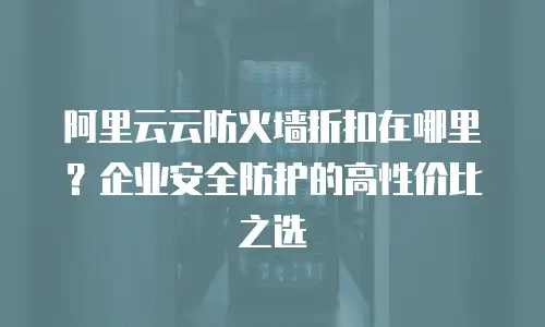 阿里云云防火墙折扣在哪里？企业安全防护的高性价比之选