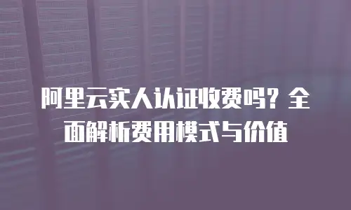 阿里云实人认证收费吗？全面解析费用模式与价值