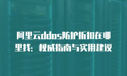 阿里云ddos防护折扣在哪里找：权威指南与实用建议