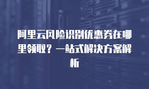 阿里云风险识别优惠券在哪里领取？一站式解决方案解析
