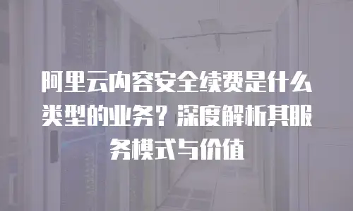 阿里云内容安全续费是什么类型的业务？深度解析其服务模式与价值