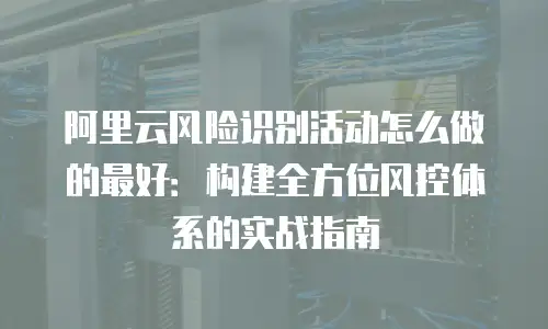 阿里云风险识别活动怎么做的最好：构建全方位风控体系的实战指南