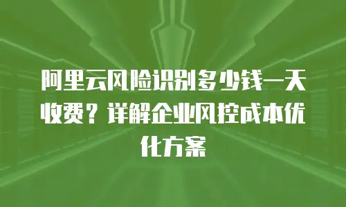 阿里云风险识别多少钱一天收费？详解企业风控成本优化方案