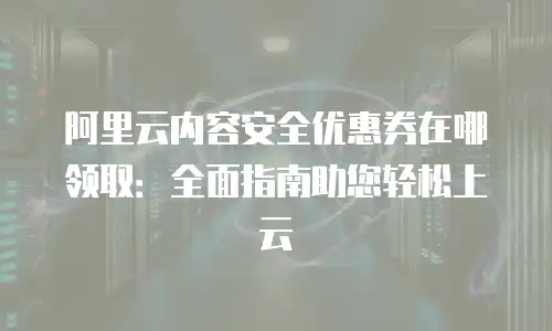 阿里云内容安全优惠券在哪领取：全面指南助您轻松上云