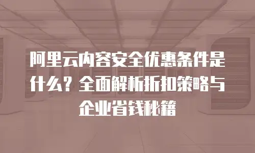 阿里云内容安全优惠条件是什么？全面解析折扣策略与企业省钱秘籍