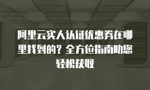 阿里云实人认证优惠券在哪里找到的？全方位指南助您轻松获取