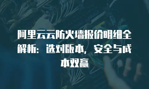 阿里云云防火墙报价明细全解析：选对版本，安全与成本双赢