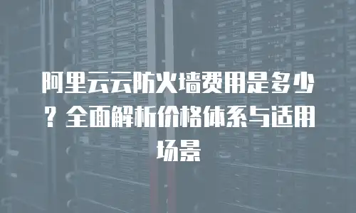 阿里云云防火墙费用是多少？全面解析价格体系与适用场景