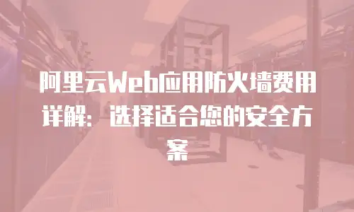 阿里云Web应用防火墙费用详解：选择适合您的安全方案