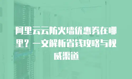 阿里云云防火墙优惠券在哪里？一文解析省钱攻略与权威渠道