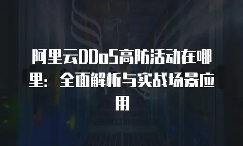 阿里云DDoS高防活动在哪里：全面解析与实战场景应用