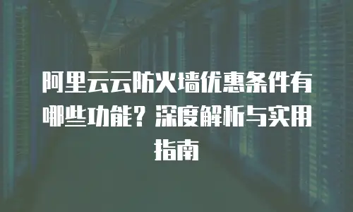 阿里云云防火墙优惠条件有哪些功能？深度解析与实用指南
